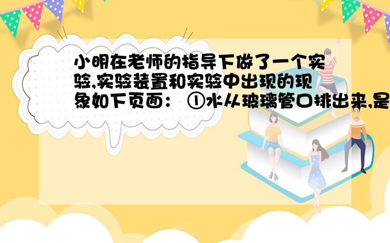 小明在老师的指导下做了一个实验,实验装置和实验中出现的现象如下页面： ①水从玻璃管口排出来,是因为小明在老师的指导下做了一个实验,实验装置和实验中出现的现象如下页面： ①水