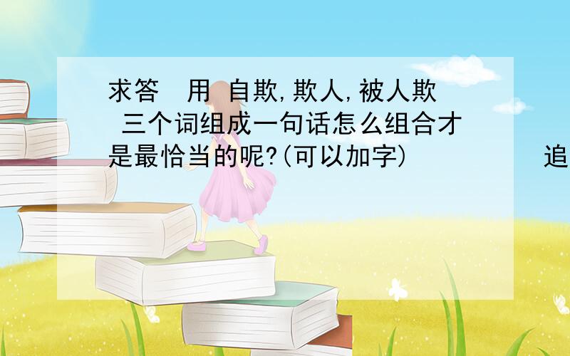 求答　用 自欺,欺人,被人欺 三个词组成一句话怎么组合才是最恰当的呢?(可以加字)　　　　　追分　　...　求答　用 自欺,欺人,被人欺 三个词组成一句话怎么组合才是最恰当的呢?(可以加