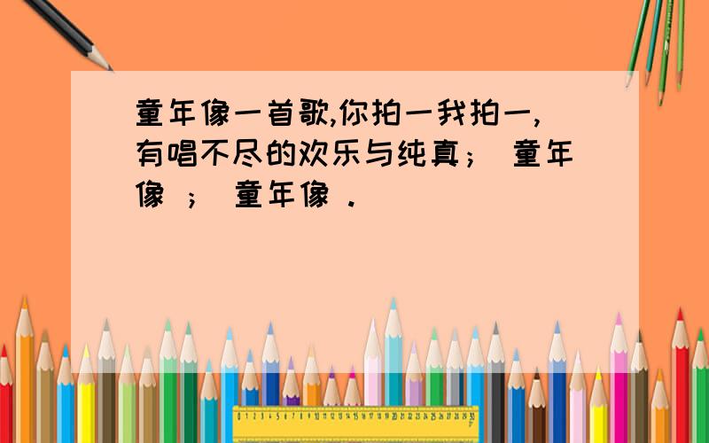 童年像一首歌,你拍一我拍一,有唱不尽的欢乐与纯真； 童年像 ； 童年像 .