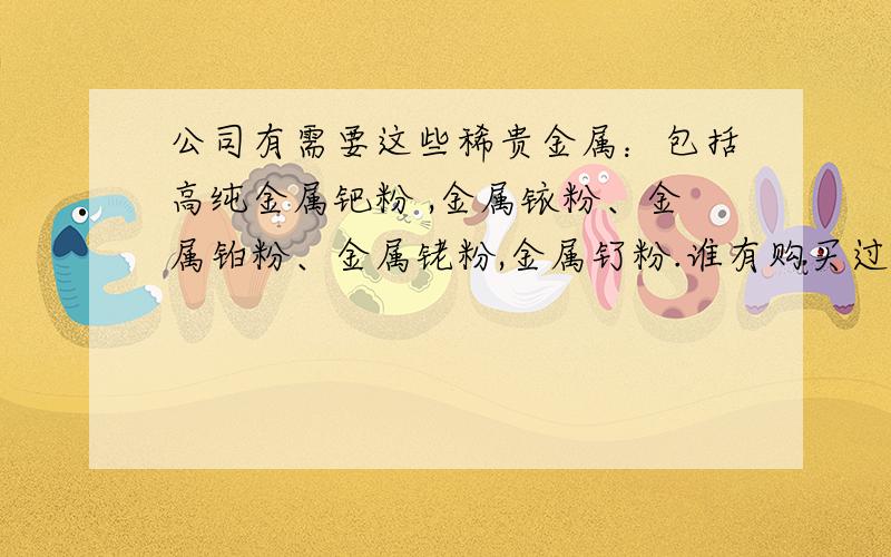 公司有需要这些稀贵金属：包括高纯金属钯粉 ,金属铱粉、金属铂粉、金属铑粉,金属钌粉.谁有购买过的可靠公司 和详细说明.