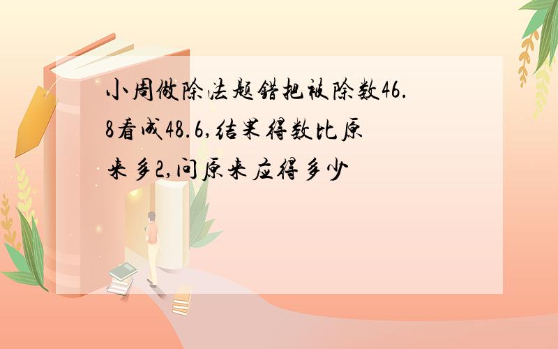 小周做除法题错把被除数46.8看成48.6,结果得数比原来多2,问原来应得多少