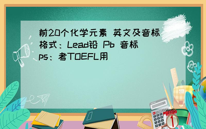 前20个化学元素 英文及音标格式：Lead铅 Pb 音标ps：考TOEFL用