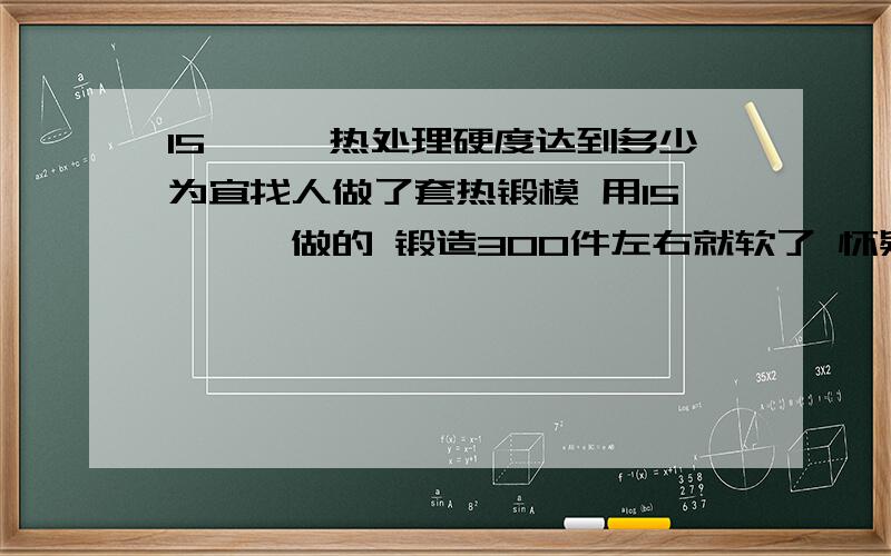 15铬钼钒热处理硬度达到多少为宜找人做了套热锻模 用15铬钼钒做的 锻造300件左右就软了 怀疑是不是热处理硬度没达到请教高手帮忙 15铬钼钒锻造模热处理硬度达到多少最好