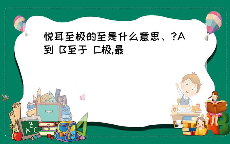 悦耳至极的至是什么意思、?A到 B至于 C极,最