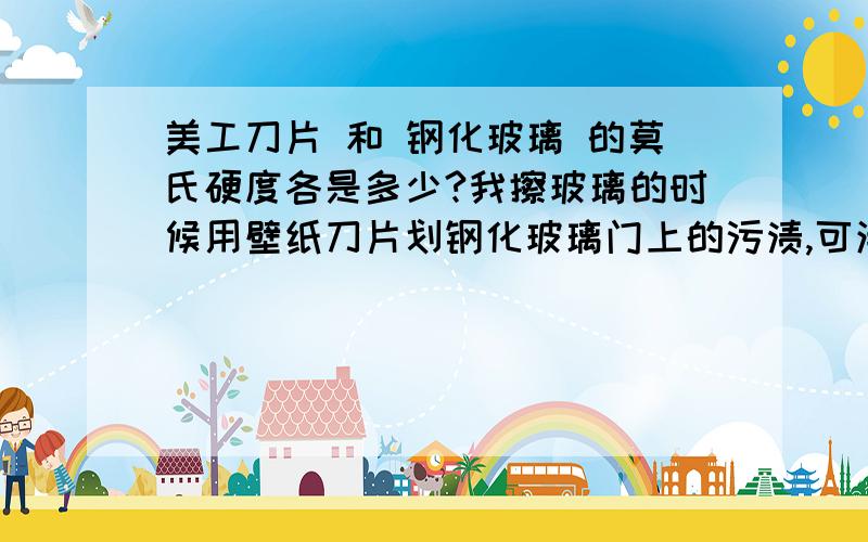 美工刀片 和 钢化玻璃 的莫氏硬度各是多少?我擦玻璃的时候用壁纸刀片划钢化玻璃门上的污渍,可清洁干净后发现钢化玻璃上被壁纸刀片划出了很多小道道请问 钢化玻璃很普通玻璃的莫氏硬