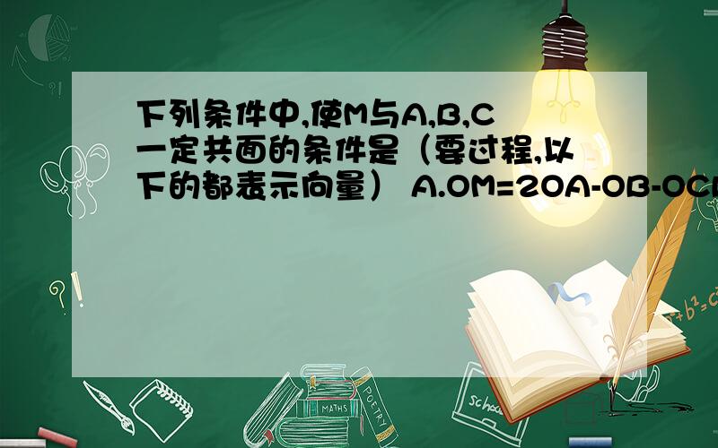 下列条件中,使M与A,B,C一定共面的条件是（要过程,以下的都表示向量） A.OM=2OA-OB-OCB.OM=1/5OA+1/3OB+1/2OCC.MA+MB+MC=0D.OM+OA+OB+Oc=0shenmpoti