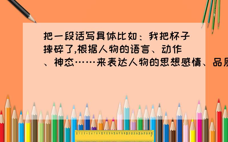 把一段话写具体比如：我把杯子摔碎了,根据人物的语言、动作、神态……来表达人物的思想感情、品质