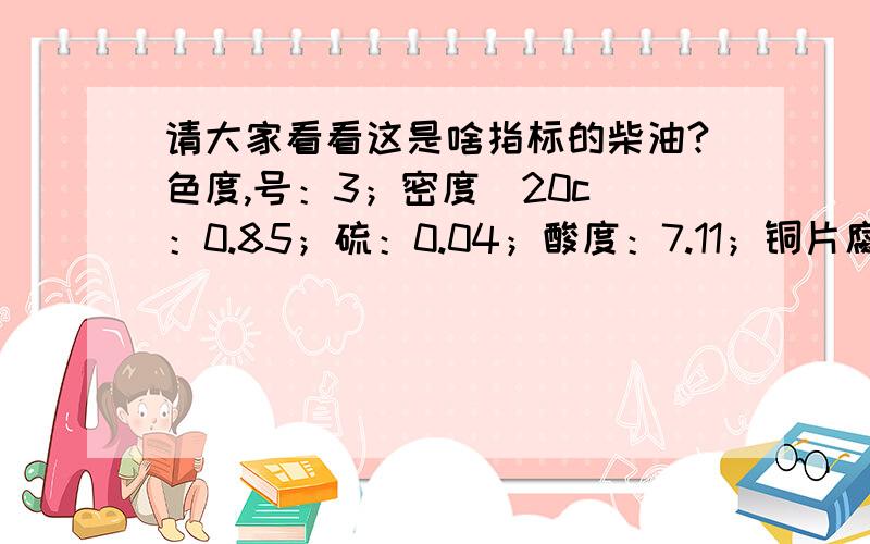 请大家看看这是啥指标的柴油?色度,号：3；密度（20c）：0.85；硫：0.04；酸度：7.11；铜片腐蚀（50c.3h）：la;水分：无；机械杂质：无；运动粘稠：3.85；凝点：0；闪点：65；灰分：0.02；残炭