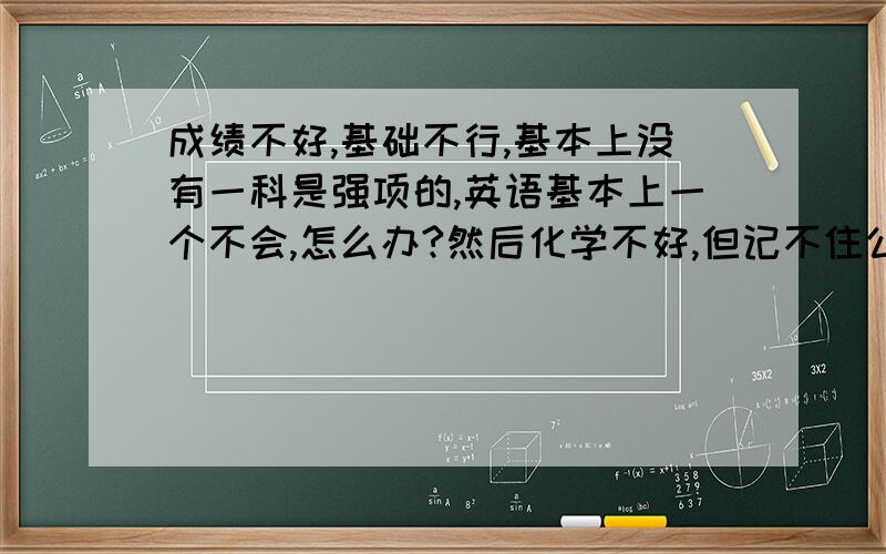 成绩不好,基础不行,基本上没有一科是强项的,英语基本上一个不会,怎么办?然后化学不好,但记不住公式,语文作文和文言文不懂,英语--真的什么都不会,