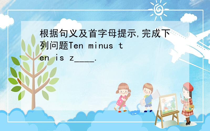 根据句义及首字母提示,完成下列问题Ten minus ten is z____.