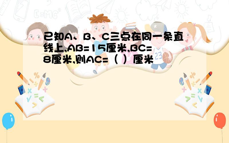 已知A、B、C三点在同一条直线上,AB=15厘米,BC=8厘米,则AC=（ ）厘米