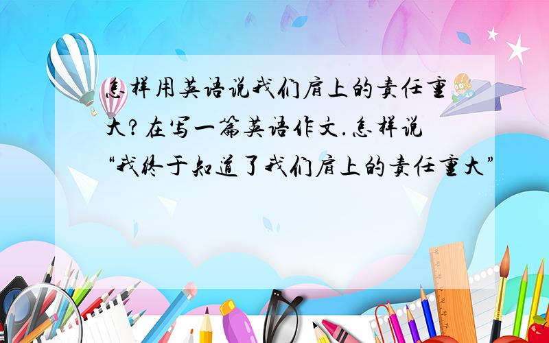 怎样用英语说我们肩上的责任重大?在写一篇英语作文.怎样说“我终于知道了我们肩上的责任重大”