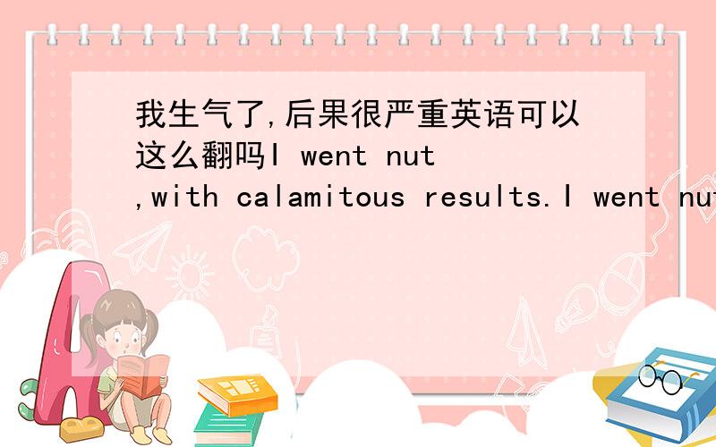 我生气了,后果很严重英语可以这么翻吗I went nut,with calamitous results.I went nut,with calamitous results.