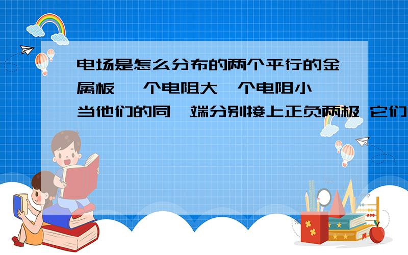 电场是怎么分布的两个平行的金属板 一个电阻大一个电阻小 当他们的同一端分别接上正负两极 它们之间的电场是怎样的呢