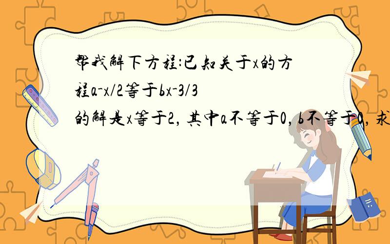 帮我解下方程:已知关于x的方程a-x/2等于bx-3/3的解是x等于2，其中a不等于0，b不等于0，求代数式a/b-b/a的值。/是分数线，-是减号