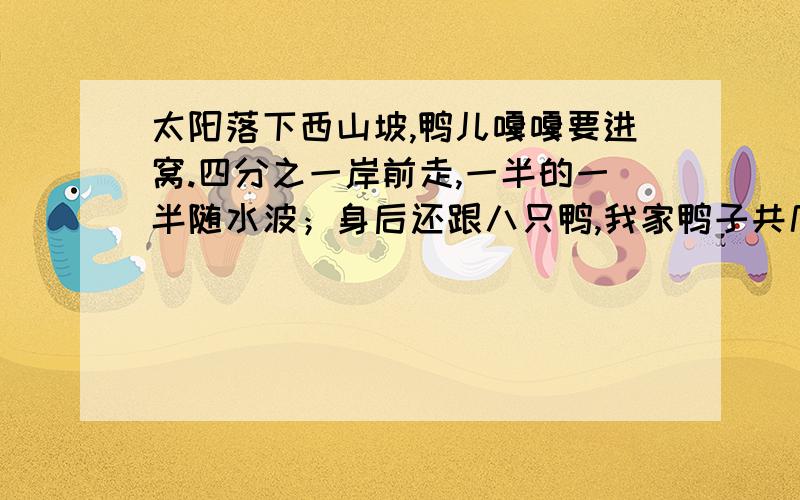 太阳落下西山坡,鸭儿嘎嘎要进窝.四分之一岸前走,一半的一半随水波；身后还跟八只鸭,我家鸭子共几多?