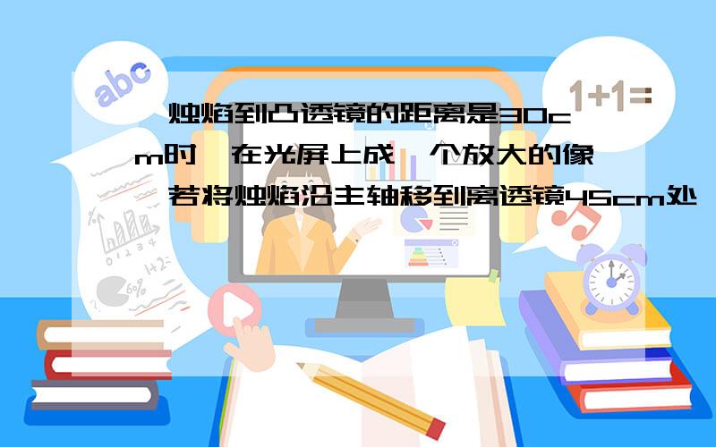 一烛焰到凸透镜的距离是30cm时,在光屏上成一个放大的像,若将烛焰沿主轴移到离透镜45cm处,那么成像情况A 只能成放大的实像 B只能成缩小的实像C只能成等大的实像 D 以上3种情况都有可能