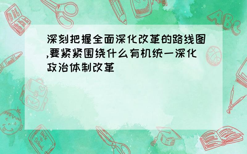 深刻把握全面深化改革的路线图,要紧紧围绕什么有机统一深化政治体制改革