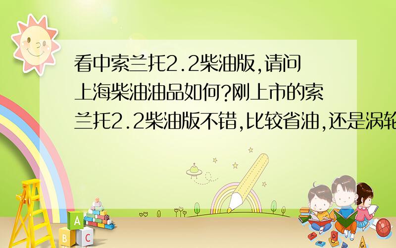 看中索兰托2.2柴油版,请问上海柴油油品如何?刚上市的索兰托2.2柴油版不错,比较省油,还是涡轮增压的.就是担心油品问题.怕由于油品不好导致汽车故障.