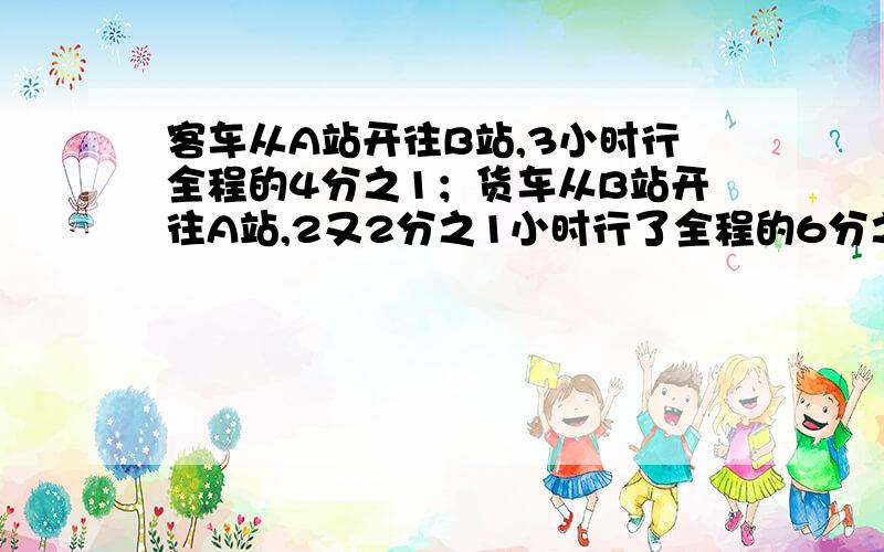 客车从A站开往B站,3小时行全程的4分之1；货车从B站开往A站,2又2分之1小时行了全程的6分之1.现客车与货车同时从A B两站相向而行,多少小时能相遇?（求过程及得数）急.请尽快给我答复!