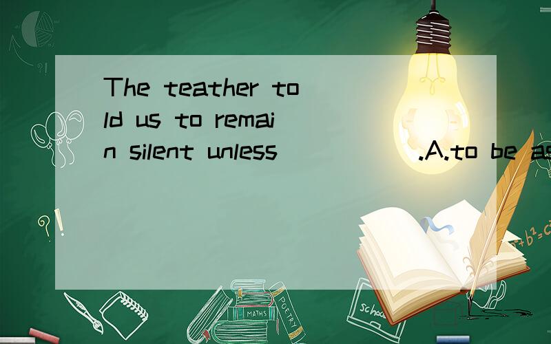 The teather told us to remain silent unless_____ .A.to be asked.B.being asked .C.asked.D,youThe teather told us to remain silent unless_____ .A.to be asked.B.being asked .C.asked.D,you asked.这句应该选哪个,请说明理由