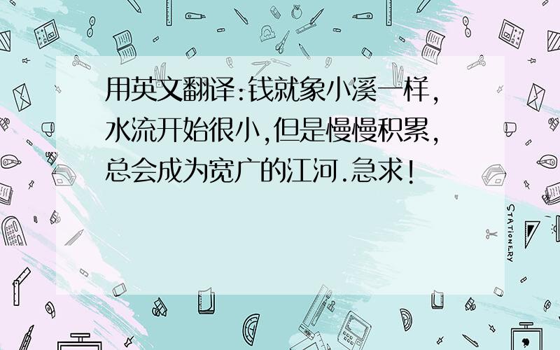 用英文翻译:钱就象小溪一样,水流开始很小,但是慢慢积累,总会成为宽广的江河.急求!