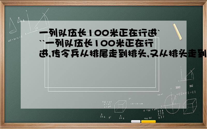 一列队伍长100米正在行进```一列队伍长100米正在行进,传令兵从排尾走到排头,又从排头走到排尾,这列队伍正好前进了100米,已知队伍的速度和传令兵的速度保持不变!问传令兵走了多少米?