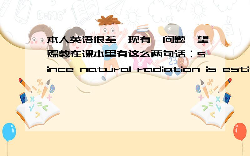 本人英语很差,现有一问题,望赐教在课本里有这么两句话：Since natural radiation is estimated to cause about 1% of all cancers,radiation due to nuclear technology should eventually increase our cancer risk by 0.002%(one part in 50