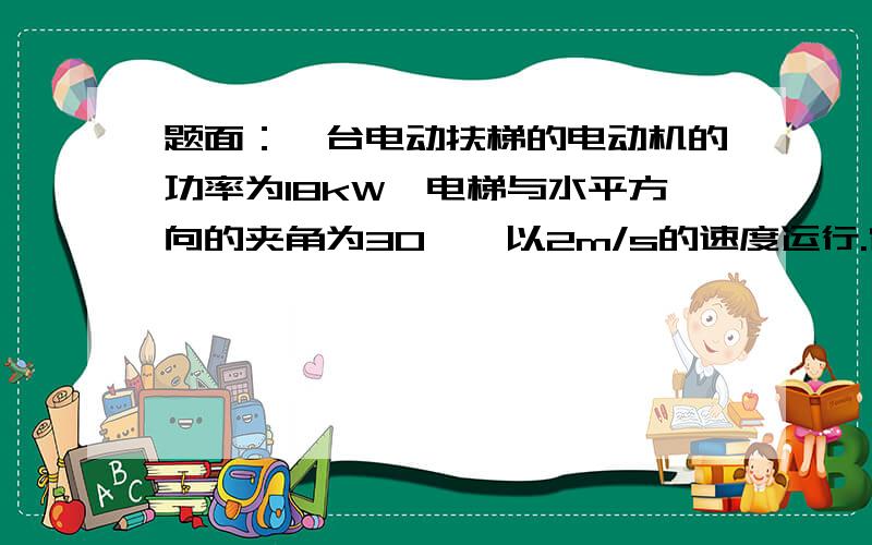 题面：一台电动扶梯的电动机的功率为18kW,电梯与水平方向的夹角为30°,以2m/s的速度运行.它空载运行时电动机消耗的功率为6 kW.这台电梯最多能运多少个质量为60kg的乘客?