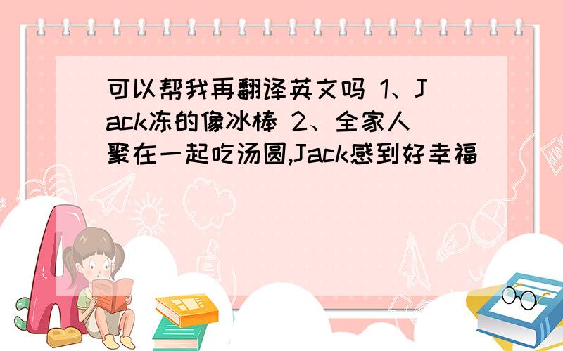 可以帮我再翻译英文吗 1、Jack冻的像冰棒 2、全家人聚在一起吃汤圆,Jack感到好幸福