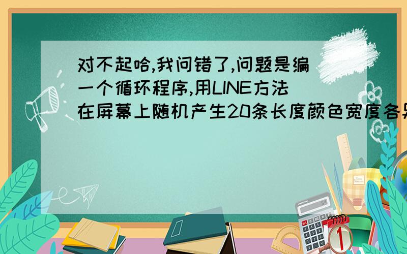 对不起哈,我问错了,问题是编一个循环程序,用LINE方法在屏幕上随机产生20条长度颜色宽度各异的直线段