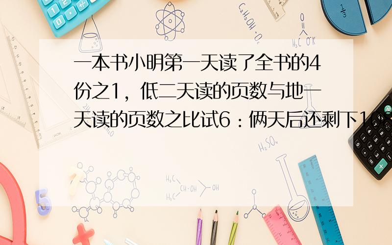 一本书小明第一天读了全书的4份之1，低二天读的页数与地一天读的页数之比试6：俩天后还剩下108页没读，