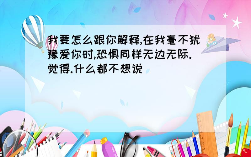 我要怎么跟你解释,在我毫不犹豫爱你时,恐惧同样无边无际.觉得.什么都不想说