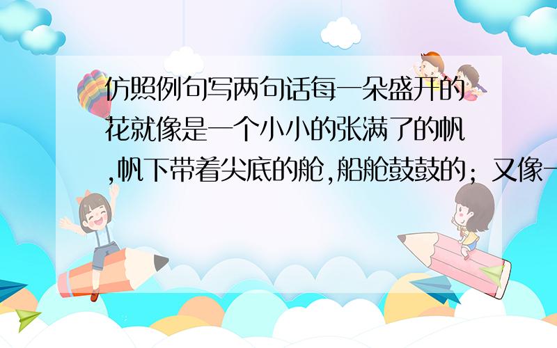 仿照例句写两句话每一朵盛开的花就像是一个小小的张满了的帆,帆下带着尖底的舱,船舱鼓鼓的；又像一个忍俊不禁的笑容,就要绽开似的.