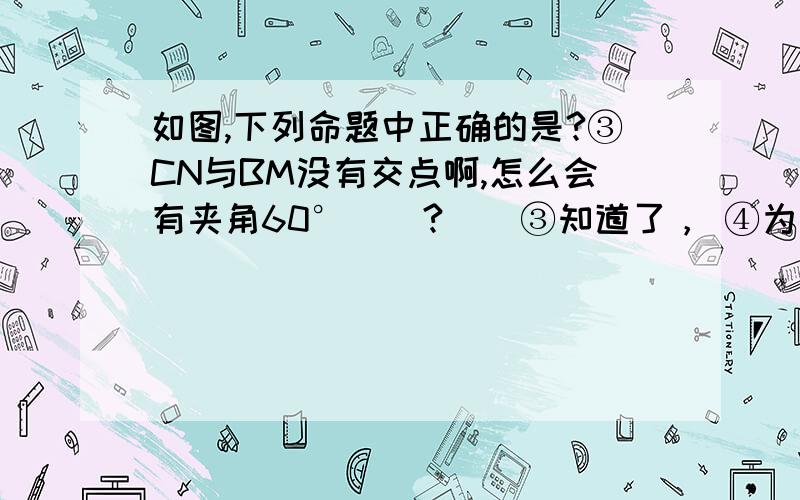 如图,下列命题中正确的是?③CN与BM没有交点啊,怎么会有夹角60°    ?    ③知道了， ④为什么DDM与BN垂直啊？