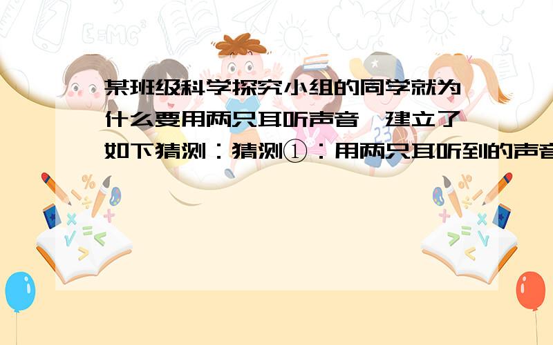 某班级科学探究小组的同学就为什么要用两只耳听声音,建立了如下猜测：猜测①：用两只耳听到的声音的响度大,可以听的更清楚；猜测②：用两只耳听声音,可以辨别声源的方向；猜测③：