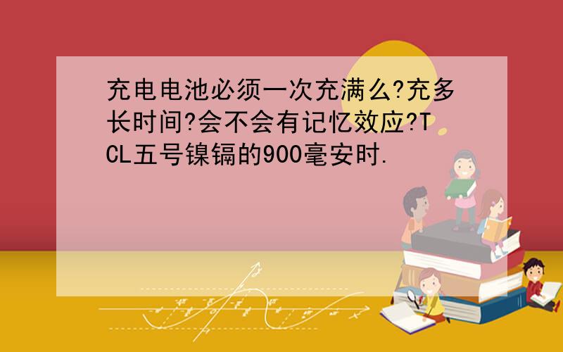 充电电池必须一次充满么?充多长时间?会不会有记忆效应?TCL五号镍镉的900毫安时.