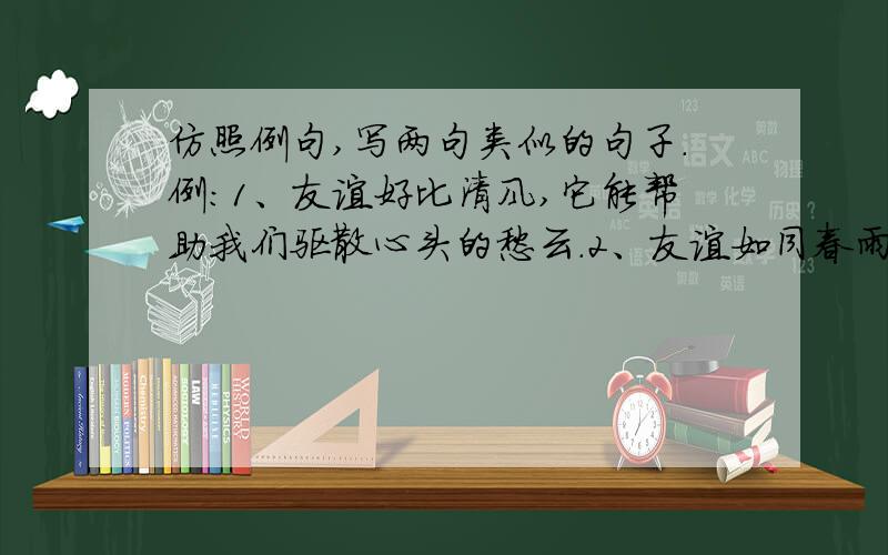 仿照例句,写两句类似的句子.例：1、友谊好比清风,它能帮助我们驱散心头的愁云.2、友谊如同春雨,它能帮助我们滋润干涸的心田.做：1、友谊好比 ,.2、友谊如同 ,.