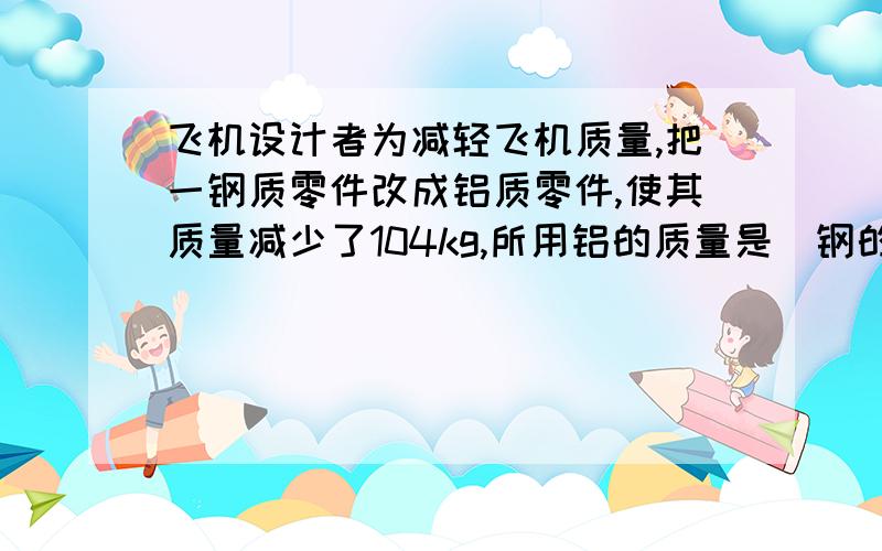 飞机设计者为减轻飞机质量,把一钢质零件改成铝质零件,使其质量减少了104kg,所用铝的质量是（钢的密度是