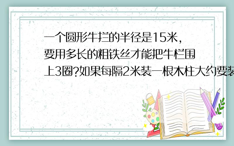 一个圆形牛拦的半径是15米,要用多长的粗铁丝才能把牛栏围上3圈?如果每隔2米装一根木柱大约要装多少根?