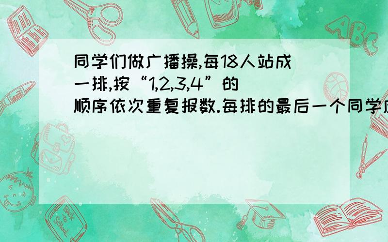 同学们做广播操,每18人站成一排,按“1,2,3,4”的顺序依次重复报数.每排的最后一个同学应该 报多少.