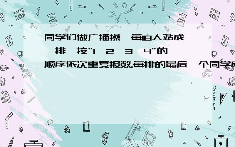 同学们做广播操,每18人站成一排,按“1、2、3、4”的顺序依次重复报数.每排的最后一个同学应该报