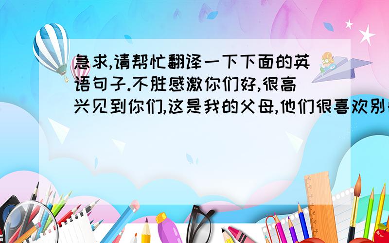 急求,请帮忙翻译一下下面的英语句子.不胜感激你们好,很高兴见到你们,这是我的父母,他们很喜欢别的国家的人,所以,可不可以请你们和我的父母拍个照?谢谢