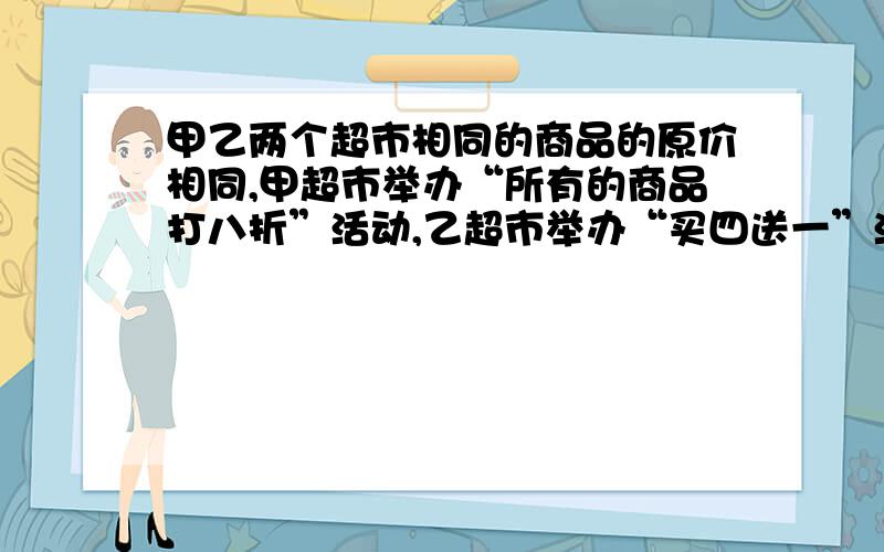 甲乙两个超市相同的商品的原价相同,甲超市举办“所有的商品打八折”活动,乙超市举办“买四送一”活动,妈妈要买12kg苹果,那个超市便宜?