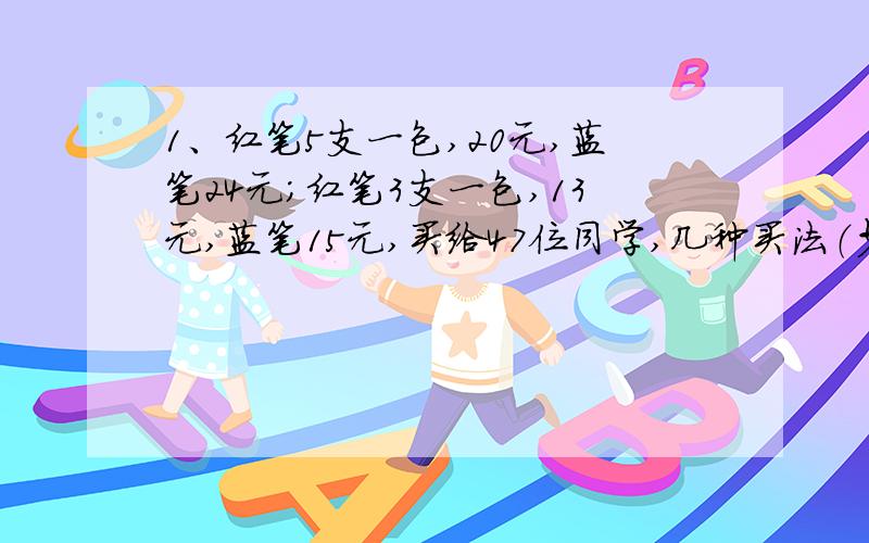 1、红笔5支一包,20元,蓝笔24元；红笔3支一包,13元,蓝笔15元,买给47位同学,几种买法（少的话就列出来）?哪种最合理?为什么?2、公鸡：1只5文钱,母鸡：1只3文钱,小鸡：3只1文钱,100文钱100只鸡,几