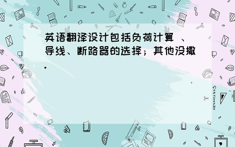 英语翻译设计包括负荷计算 、导线、断路器的选择；其他没撒.
