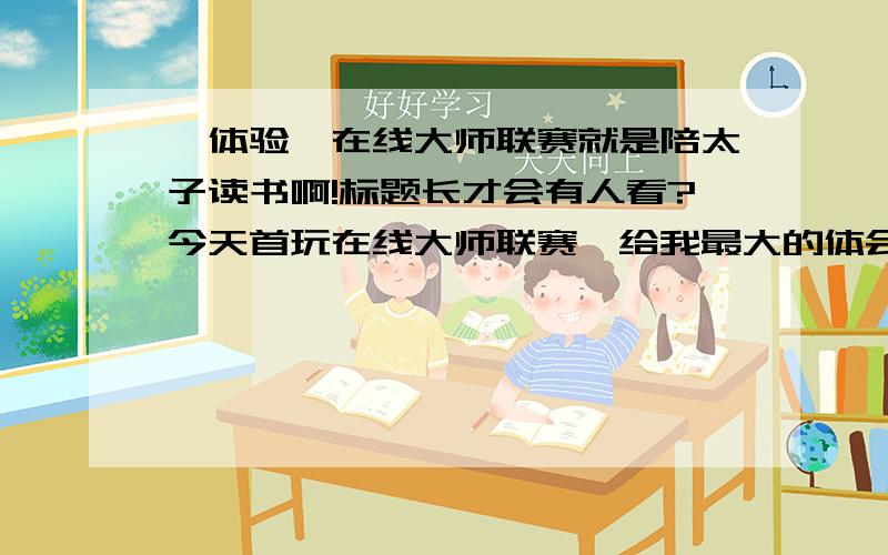 【体验】在线大师联赛就是陪太子读书啊!标题长才会有人看?今天首玩在线大师联赛,给我最大的体会就是--------尼玛坑爹啊!1）首先我刚上来600多分,配的都是800多分的队伍,尽管我选了跟我匹