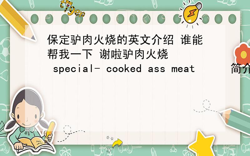 保定驴肉火烧的英文介绍 谁能帮我一下 谢啦驴肉火烧    special- cooked ass meat  　　简介　　小吃一种,发源于河北省古城保定（又有说河间）,广泛流传于冀中平原,其中以保定北部徐水县的漕