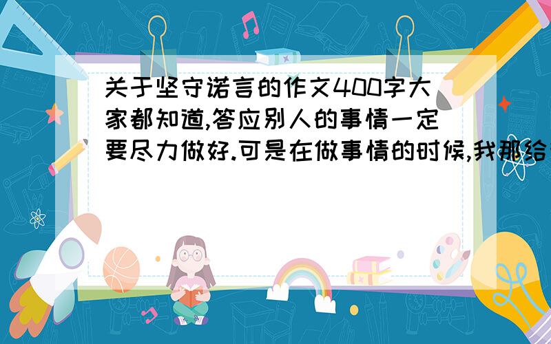 关于坚守诺言的作文400字大家都知道,答应别人的事情一定要尽力做好.可是在做事情的时候,我那给我会遇到意想不到的困难.那么,你是怎样克服困难,坚守诺言的呢?请你就次写一篇作文400字以