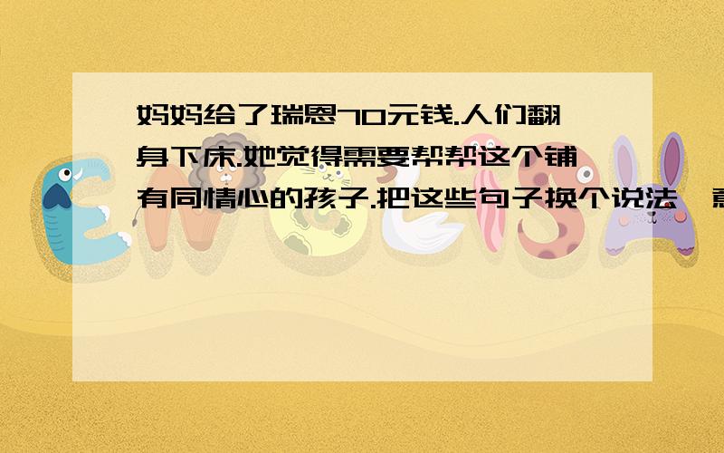 妈妈给了瑞恩70元钱.人们翻身下床.她觉得需要帮帮这个铺有同情心的孩子.把这些句子换个说法,意思不